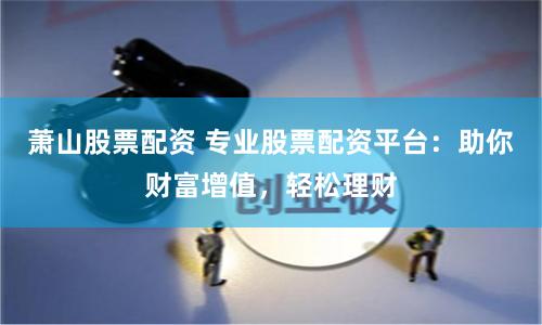 萧山股票配资 专业股票配资平台：助你财富增值，轻松理财