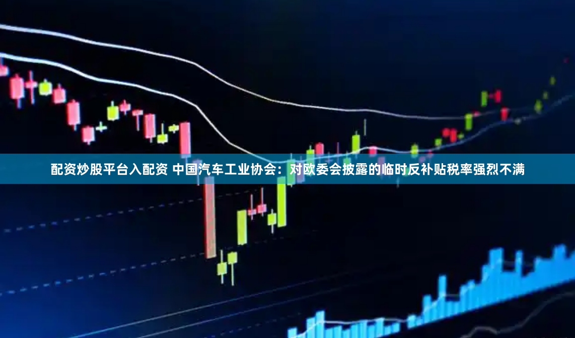 配资炒股平台入配资 中国汽车工业协会：对欧委会披露的临时反补贴税率强烈不满
