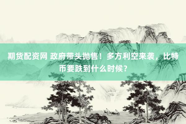 期货配资网 政府带头抛售！多方利空来袭，比特币要跌到什么时候？